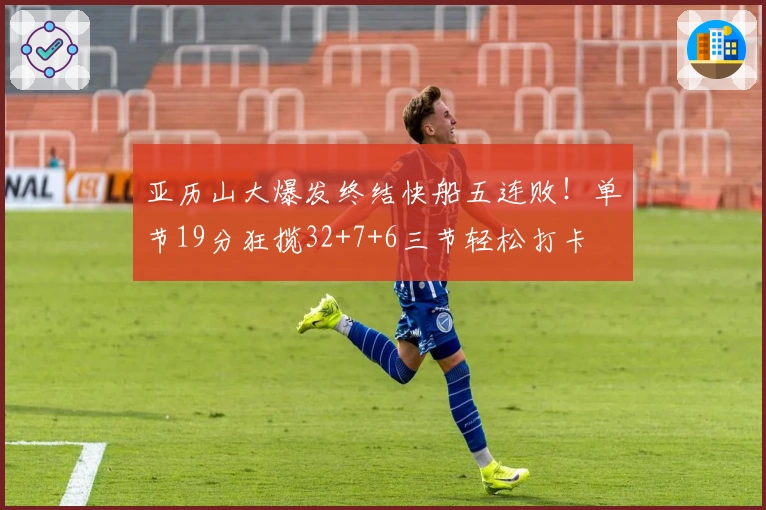 亚历山大爆发终结快船五连败！单节19分狂揽32+7+6三节轻松打卡