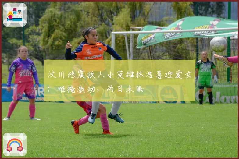 汶川地震救人小英雄林浩喜迎爱女：难掩激动，两日未眠