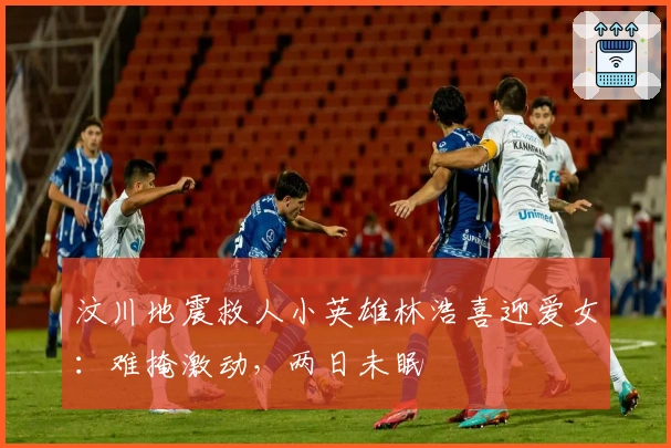 汶川地震救人小英雄林浩喜迎爱女：难掩激动，两日未眠