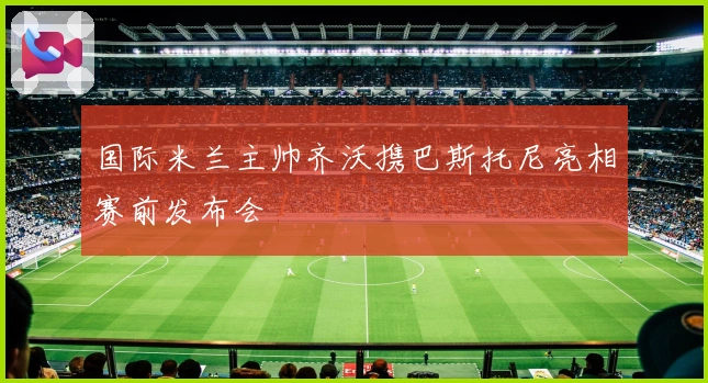 国际米兰主帅齐沃携巴斯托尼亮相赛前发布会
