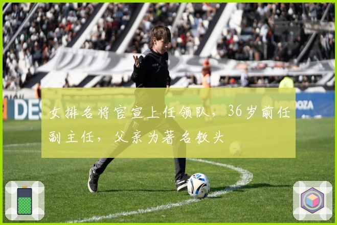 女排名将官宣上任领队，36岁前任副主任，父亲为著名教头