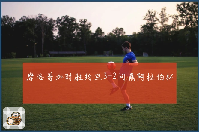 摩洛哥加时胜约旦3-2问鼎阿拉伯杯