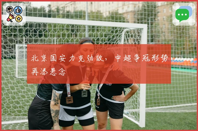 北京国安力克劲敌，中超争冠形势再添悬念