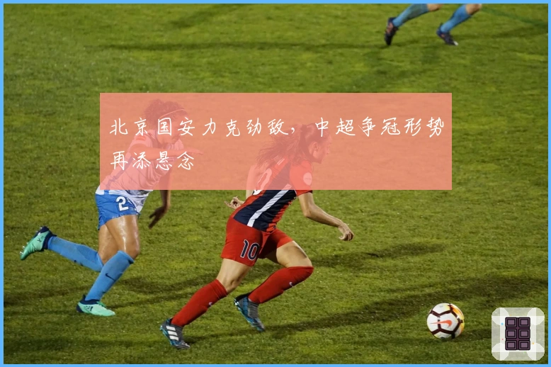 北京国安力克劲敌,中超争冠形势再添悬念