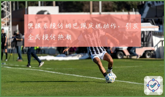 樊振东模仿姆巴佩庆祝动作,引发全民模仿热潮