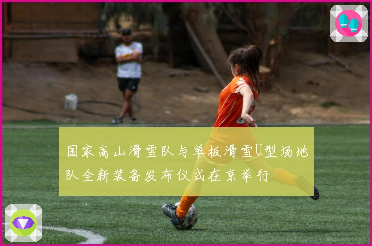 国家高山滑雪队与单板滑雪U型场地队全新装备发布仪式在京举行