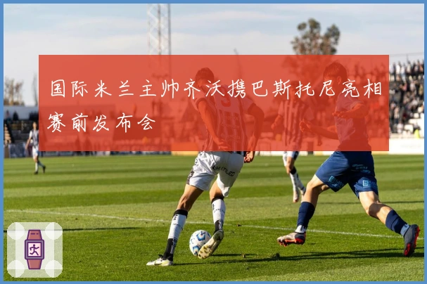 国际米兰主帅齐沃携巴斯托尼亮相赛前发布会